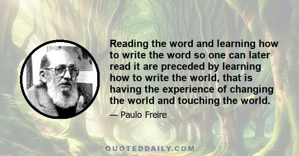 Reading the word and learning how to write the word so one can later read it are preceded by learning how to write the world, that is having the experience of changing the world and touching the world.