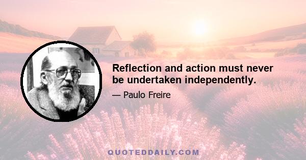 Reflection and action must never be undertaken independently.