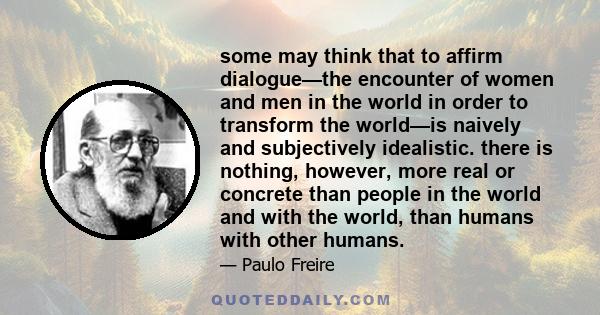 some may think that to affirm dialogue—the encounter of women and men in the world in order to transform the world—is naively and subjectively idealistic. there is nothing, however, more real or concrete than people in