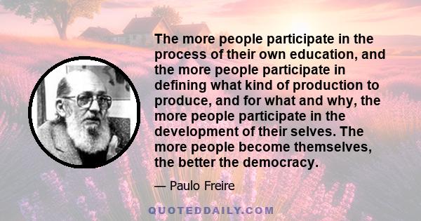 The more people participate in the process of their own education, and the more people participate in defining what kind of production to produce, and for what and why, the more people participate in the development of