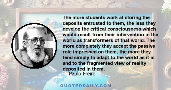 The more students work at storing the deposits entrusted to them, the less they develop the critical consciousness which would result from their intervention in the world as transformers of that world. The more