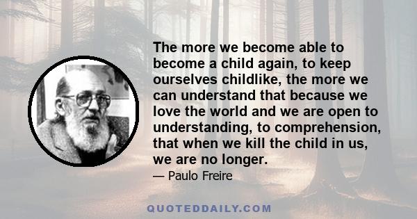 The more we become able to become a child again, to keep ourselves childlike, the more we can understand that because we love the world and we are open to understanding, to comprehension, that when we kill the child in