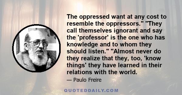 The oppressed want at any cost to resemble the oppressors. They call themselves ignorant and say the 'professor' is the one who has knowledge and to whom they should listen. Almost never do they realize that they, too,