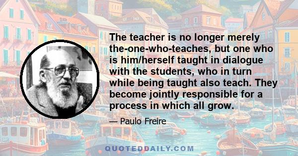 The teacher is no longer merely the-one-who-teaches, but one who is him/herself taught in dialogue with the students, who in turn while being taught also teach. They become jointly responsible for a process in which all 