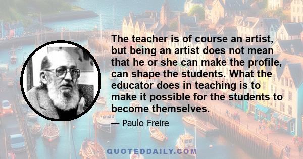 The teacher is of course an artist, but being an artist does not mean that he or she can make the profile, can shape the students. What the educator does in teaching is to make it possible for the students to become