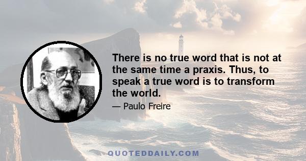 There is no true word that is not at the same time a praxis. Thus, to speak a true word is to transform the world.