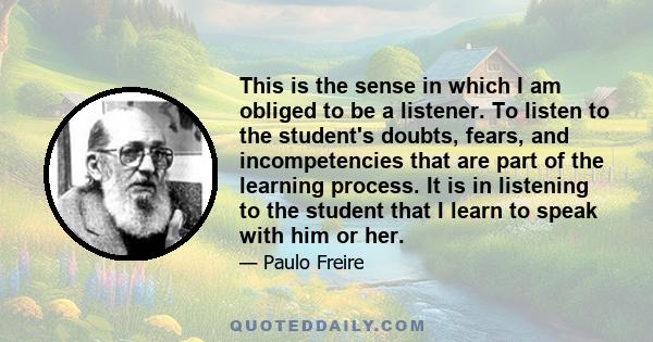 This is the sense in which I am obliged to be a listener. To listen to the student's doubts, fears, and incompetencies that are part of the learning process. It is in listening to the student that I learn to speak with