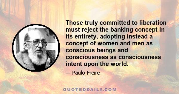 Those truly committed to liberation must reject the banking concept in its entirety, adopting instead a concept of women and men as conscious beings and consciousness as consciousness intent upon the world.