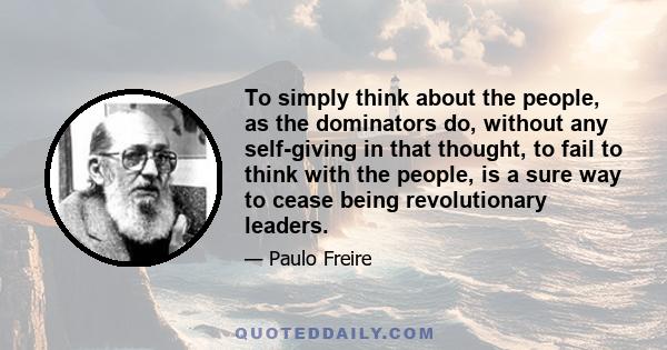 To simply think about the people, as the dominators do, without any self-giving in that thought, to fail to think with the people, is a sure way to cease being revolutionary leaders.