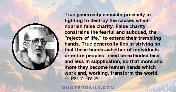 True generosity consists precisely in fighting to destroy the causes which nourish false charity. False charity constrains the fearful and subdued, the rejects of life, to extend their trembling hands. True generosity