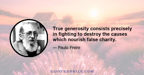 True generosity consists precisely in fighting to destroy the causes which nourish false charity.