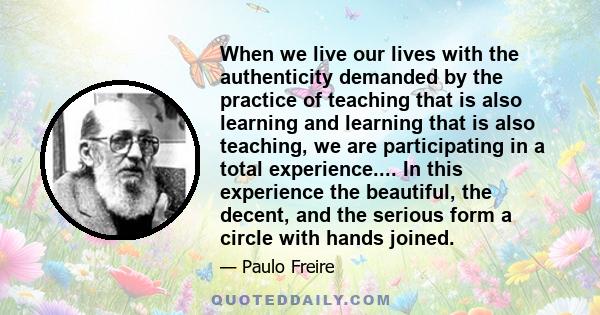 When we live our lives with the authenticity demanded by the practice of teaching that is also learning and learning that is also teaching, we are participating in a total experience.... In this experience the