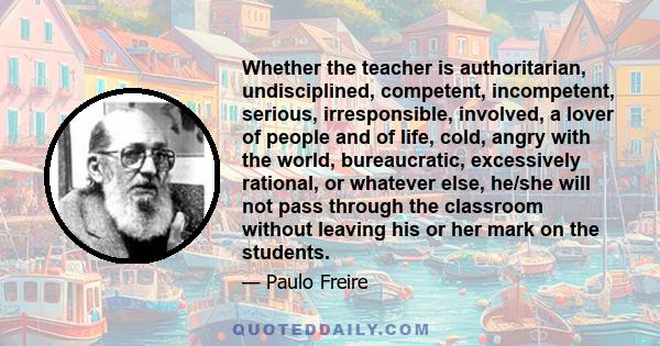 Whether the teacher is authoritarian, undisciplined, competent, incompetent, serious, irresponsible, involved, a lover of people and of life, cold, angry with the world, bureaucratic, excessively rational, or whatever