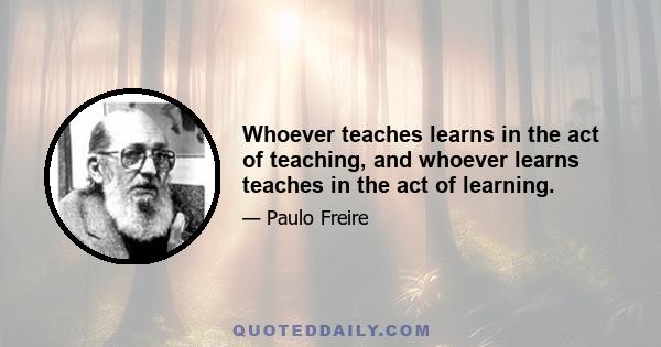 Whoever teaches learns in the act of teaching, and whoever learns teaches in the act of learning.