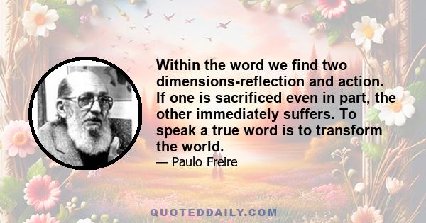 Within the word we find two dimensions-reflection and action. If one is sacrificed even in part, the other immediately suffers. To speak a true word is to transform the world.