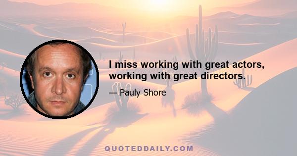 I miss working with great actors, working with great directors.