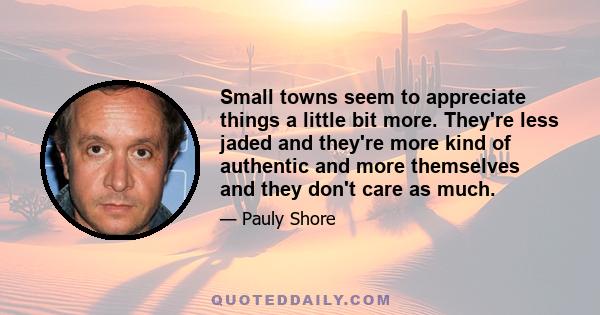 Small towns seem to appreciate things a little bit more. They're less jaded and they're more kind of authentic and more themselves and they don't care as much.