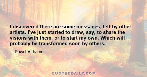 I discovered there are some messages, left by other artists. I've just started to draw, say, to share the visions with them, or to start my own. Which will probably be transformed soon by others.