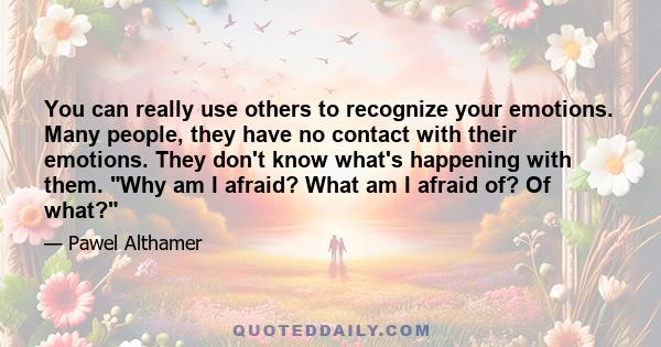 You can really use others to recognize your emotions. Many people, they have no contact with their emotions. They don't know what's happening with them. Why am I afraid? What am I afraid of? Of what?