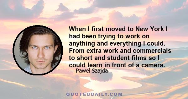 When I first moved to New York I had been trying to work on anything and everything I could. From extra work and commercials to short and student films so I could learn in front of a camera.