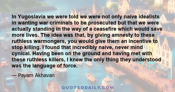 In Yugoslavia we were told we were not only naive idealists in wanting war criminals to be prosecuted but that we were actually standing in the way of a ceasefire which would save more lives. The idea was that, by