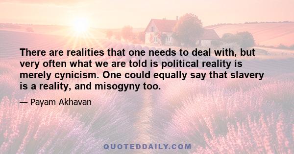 There are realities that one needs to deal with, but very often what we are told is political reality is merely cynicism. One could equally say that slavery is a reality, and misogyny too.