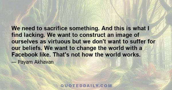 We need to sacrifice something. And this is what I find lacking. We want to construct an image of ourselves as virtuous but we don't want to suffer for our beliefs. We want to change the world with a Facebook like.