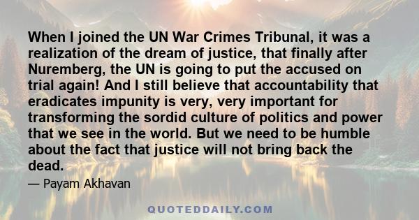 When I joined the UN War Crimes Tribunal, it was a realization of the dream of justice, that finally after Nuremberg, the UN is going to put the accused on trial again! And I still believe that accountability that