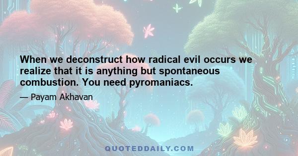 When we deconstruct how radical evil occurs we realize that it is anything but spontaneous combustion. You need pyromaniacs.