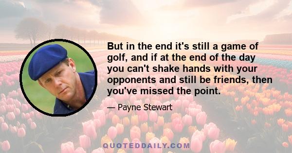 But in the end it's still a game of golf, and if at the end of the day you can't shake hands with your opponents and still be friends, then you've missed the point.