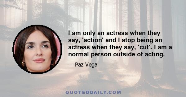 I am only an actress when they say, 'action' and I stop being an actress when they say, 'cut'. I am a normal person outside of acting.