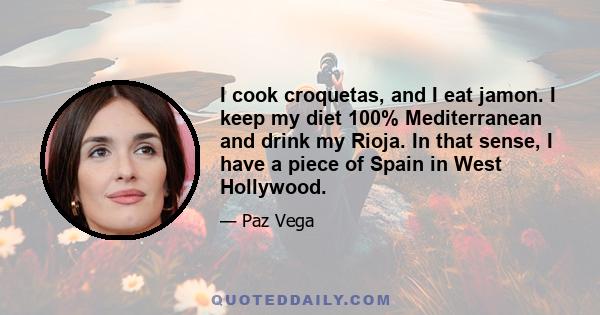 I cook croquetas, and I eat jamon. I keep my diet 100% Mediterranean and drink my Rioja. In that sense, I have a piece of Spain in West Hollywood.