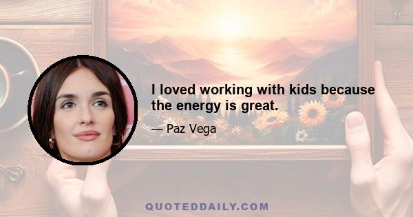 I loved working with kids because the energy is great.