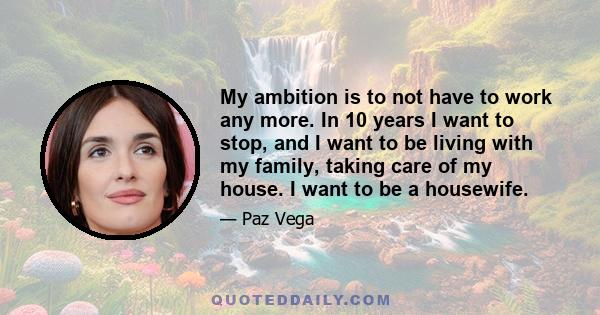 My ambition is to not have to work any more. In 10 years I want to stop, and I want to be living with my family, taking care of my house. I want to be a housewife.