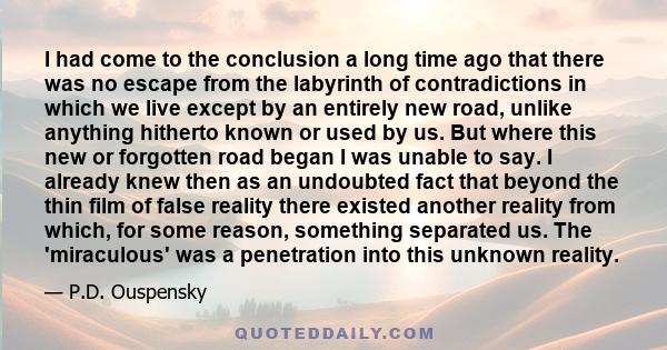 I had come to the conclusion a long time ago that there was no escape from the labyrinth of contradictions in which we live except by an entirely new road, unlike anything hitherto known or used by us. But where this