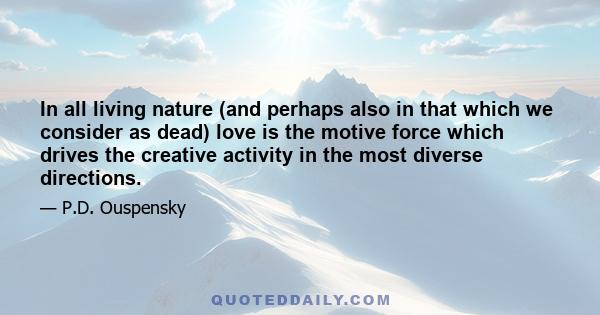 In all living nature (and perhaps also in that which we consider as dead) love is the motive force which drives the creative activity in the most diverse directions.