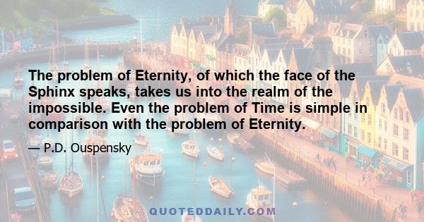 The problem of Eternity, of which the face of the Sphinx speaks, takes us into the realm of the impossible. Even the problem of Time is simple in comparison with the problem of Eternity.