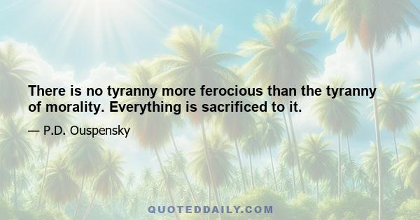 There is no tyranny more ferocious than the tyranny of morality. Everything is sacrificed to it.