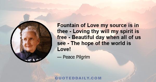 Fountain of Love my source is in thee - Loving thy will my spirit is free - Beautiful day when all of us see - The hope of the world is Love!