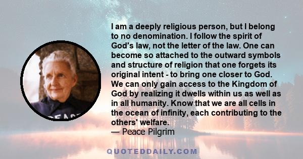 I am a deeply religious person, but I belong to no denomination. I follow the spirit of God's law, not the letter of the law. One can become so attached to the outward symbols and structure of religion that one forgets