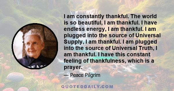 I am constantly thankful. The world is so beautiful, I am thankful. I have endless energy, I am thankful. I am plugged into the source of Universal Supply, I am thankful. I am plugged into the source of Universal Truth, 