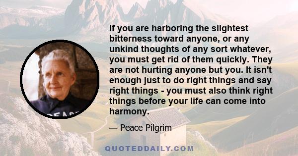 If you are harboring the slightest bitterness toward anyone, or any unkind thoughts of any sort whatever, you must get rid of them quickly. They are not hurting anyone but you. It isn't enough just to do right things