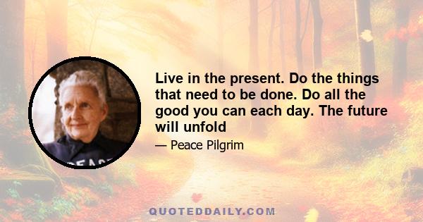 Live in the present. Do the things that need to be done. Do all the good you can each day. The future will unfold