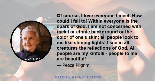 Of course, I love everyone I meet. How could I fail to! Within everyone is the spark of God. I am not concerned with racial or ethnic background or the color of one's skin; all people look to me like shining lights! I