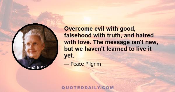 Overcome evil with good, falsehood with truth, and hatred with love. The message isn't new, but we haven't learned to live it yet.