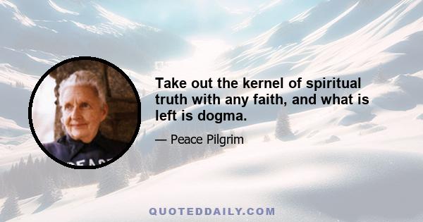 Take out the kernel of spiritual truth with any faith, and what is left is dogma.