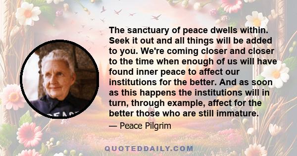 The sanctuary of peace dwells within. Seek it out and all things will be added to you. We're coming closer and closer to the time when enough of us will have found inner peace to affect our institutions for the better.