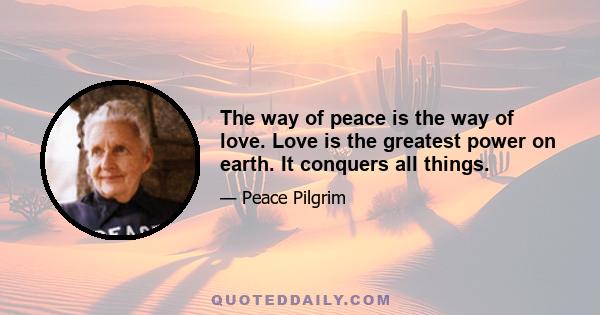 The way of peace is the way of love. Love is the greatest power on earth. It conquers all things.