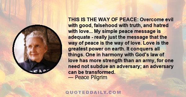 THIS IS THE WAY OF PEACE: Overcome evil with good, falsehood with truth, and hatred with love... My simple peace message is adequate - really just the message that the way of peace is the way of love. Love is the