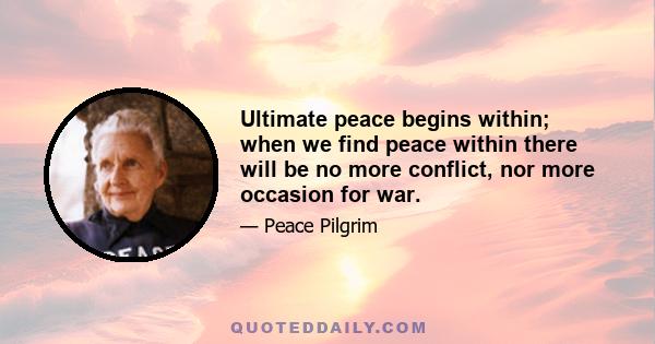 Ultimate peace begins within; when we find peace within there will be no more conflict, nor more occasion for war.